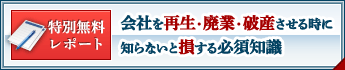 特別無料レポート 会社を再生・廃業・破産させる時に知らないと損する必須知識